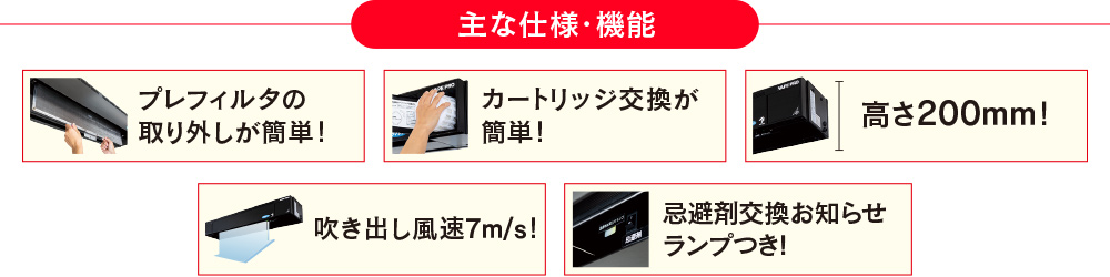 主な仕様・機能 プレフィルタの取り外しが簡単！カートリッジ交換が簡単！高さ200ｍｍ！吹き出し風速7m/s！忌避剤交換お知らせランプつき!